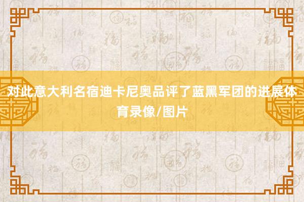 对此意大利名宿迪卡尼奥品评了蓝黑军团的进展体育录像/图片