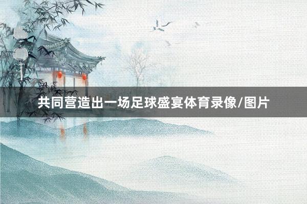共同营造出一场足球盛宴体育录像/图片