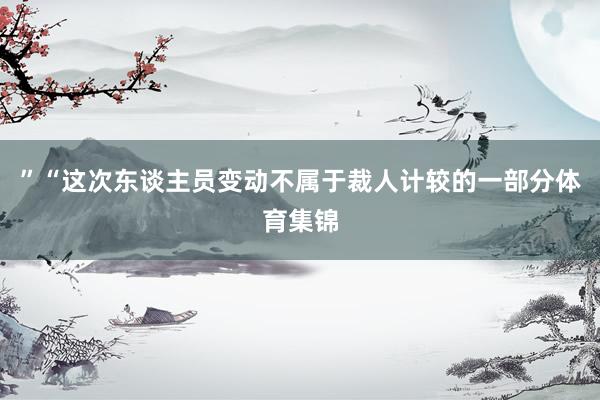”“这次东谈主员变动不属于裁人计较的一部分体育集锦