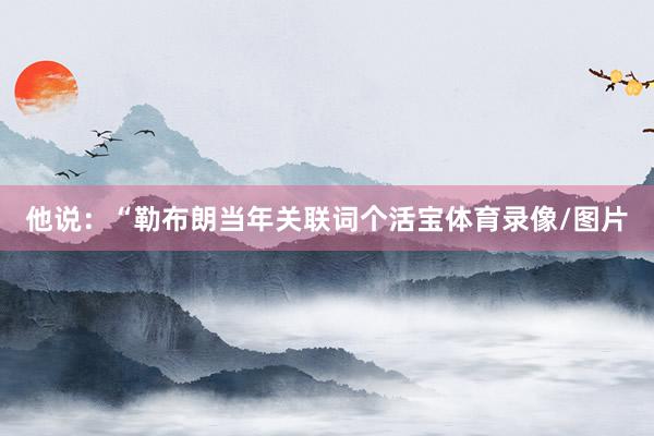 他说：“勒布朗当年关联词个活宝体育录像/图片