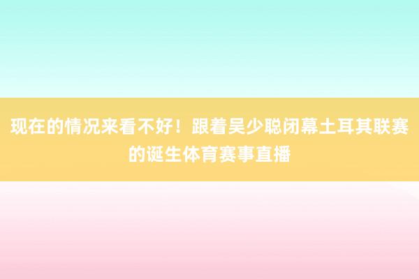 现在的情况来看不好！跟着吴少聪闭幕土耳其联赛的诞生体育赛事直播
