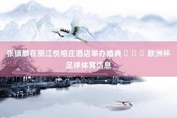 张镇麟在丽江悦榕庄酒店举办婚典 ​​​欧洲杯足球体育信息