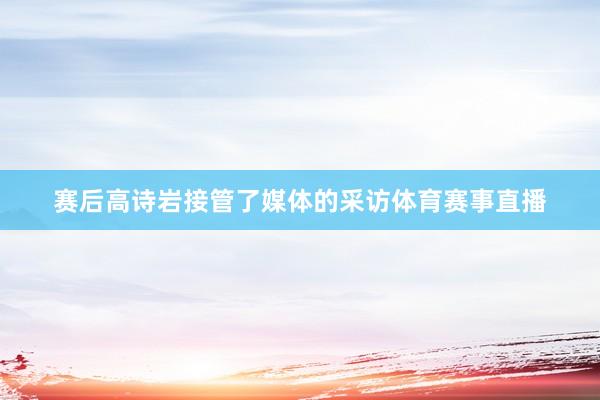赛后高诗岩接管了媒体的采访体育赛事直播
