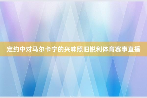 定约中对马尔卡宁的兴味照旧锐利体育赛事直播