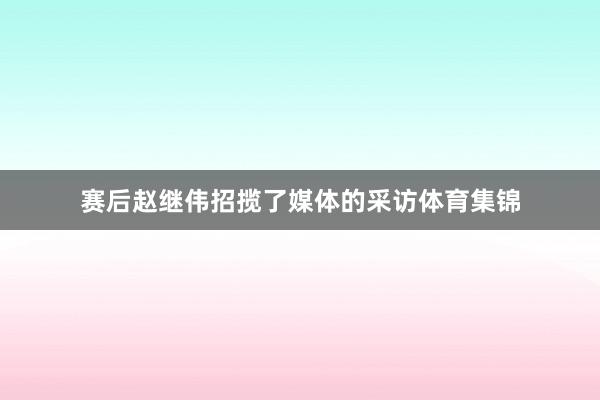 赛后赵继伟招揽了媒体的采访体育集锦