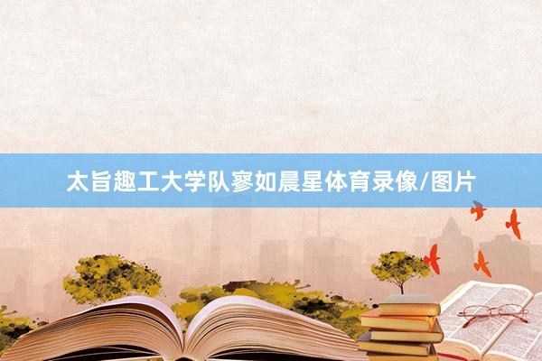 太旨趣工大学队寥如晨星体育录像/图片