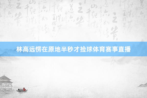 林高远愣在原地半秒才捡球体育赛事直播