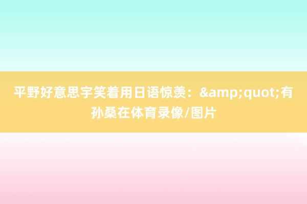 平野好意思宇笑着用日语惊羡：&quot;有孙桑在体育录像/图片