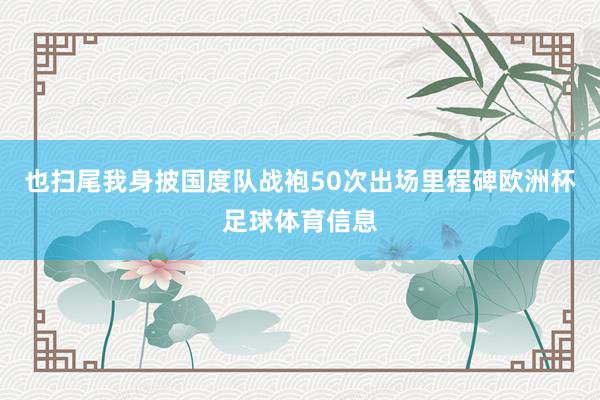 也扫尾我身披国度队战袍50次出场里程碑欧洲杯足球体育信息