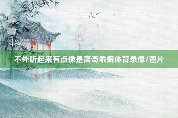 不外听起来有点像是离奇乖癖体育录像/图片