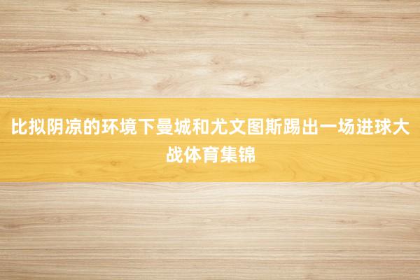 比拟阴凉的环境下曼城和尤文图斯踢出一场进球大战体育集锦