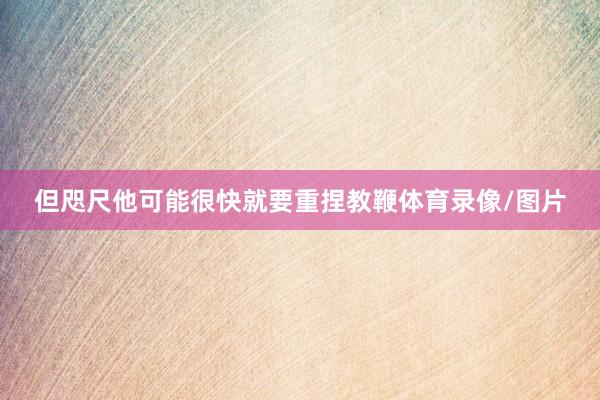 但咫尺他可能很快就要重捏教鞭体育录像/图片