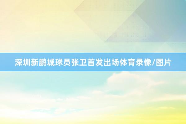 深圳新鹏城球员张卫首发出场体育录像/图片