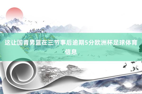 这让国青男篮在三节事后逾期5分欧洲杯足球体育信息