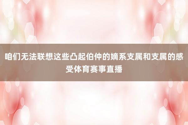 咱们无法联想这些凸起伯仲的嫡系支属和支属的感受体育赛事直播