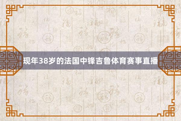 现年38岁的法国中锋吉鲁体育赛事直播