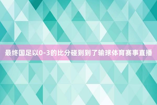 最终国足以0-3的比分碰到到了输球体育赛事直播