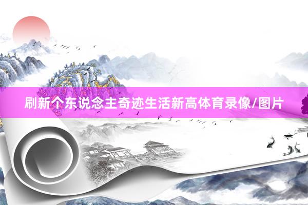 刷新个东说念主奇迹生活新高体育录像/图片