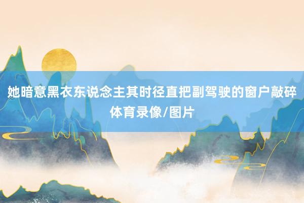 她暗意黑衣东说念主其时径直把副驾驶的窗户敲碎体育录像/图片