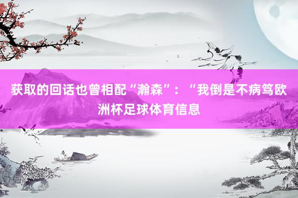 获取的回话也曾相配“瀚森”：“我倒是不病笃欧洲杯足球体育信息