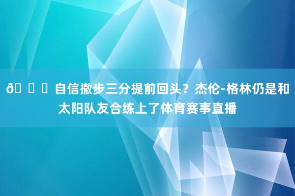 😘自信撤步三分提前回头？杰伦-格林仍是和太阳队友合练上了体育赛事直播