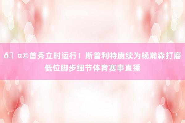 🤩首秀立时运行！斯普利特赓续为杨瀚森打磨低位脚步细节体育赛事直播