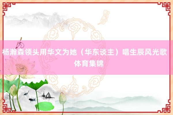 杨瀚森领头用华文为她（华东谈主）唱生辰风光歌    体育集锦