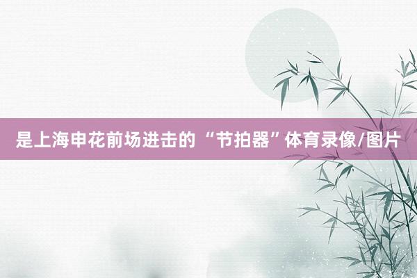 是上海申花前场进击的 “节拍器”体育录像/图片