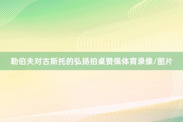 勒伯夫对古斯托的弘扬拍桌赞佩体育录像/图片