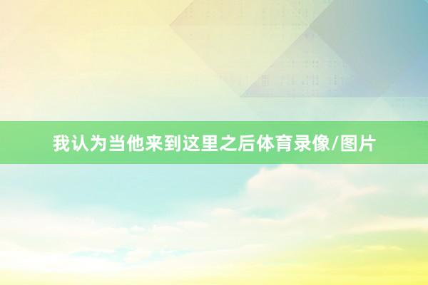 我认为当他来到这里之后体育录像/图片