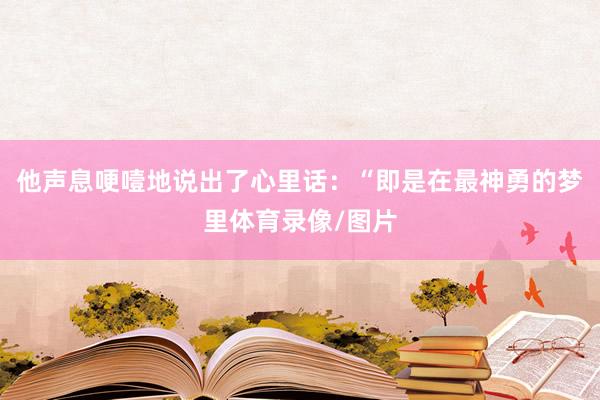 他声息哽噎地说出了心里话：“即是在最神勇的梦里体育录像/图片