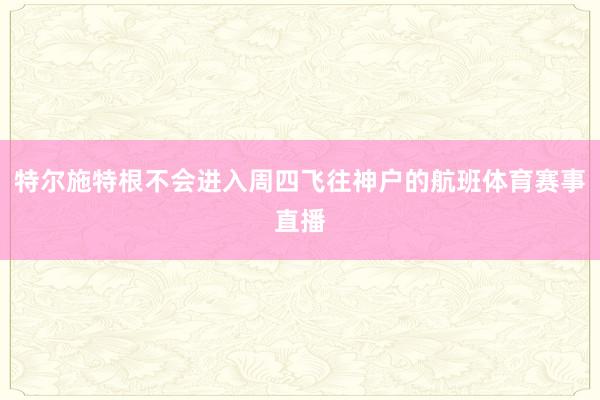 特尔施特根不会进入周四飞往神户的航班体育赛事直播