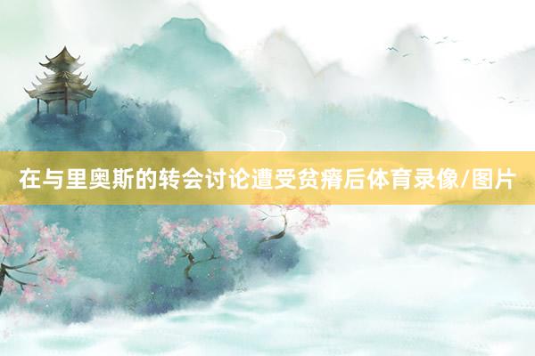 在与里奥斯的转会讨论遭受贫瘠后体育录像/图片